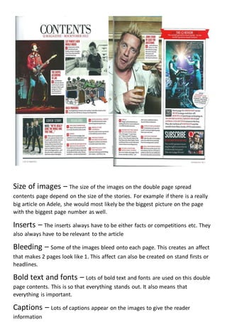 Size of images – The size of the images on the double page spread
contents page depend on the size of the stories. For example if there is a really
big article on Adele, she would most likely be the biggest picture on the page
with the biggest page number as well.
Inserts – The inserts always have to be either facts or competitions etc. They
also always have to be relevant to the article
Bleeding – Some of the images bleed onto each page. This creates an affect
that makes 2 pages look like 1. This affect can also be created on stand firsts or
headlines.
Bold text and fonts – Lots of bold text and fonts are used on this double
page contents. This is so that everything stands out. It also means that
everything is important.
Captions – Lots of captions appear on the images to give the reader
information
 