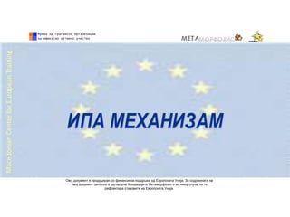 ИПА МЕХАНИЗАМ
MacedonianCenterforEuropeanTraining
Овој документ е продуциран со финансиска поддршка од Европската Унија. За содржината на
овој документ целосно е одговорна Фондацијата Метаморфозис и во никој случај не ги
рефлектира ставовите на Европската Унија.
 