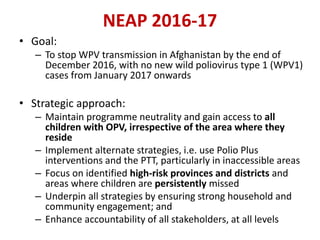 NEAP 2016-17
• Goal:
– To stop WPV transmission in Afghanistan by the end of
December 2016, with no new wild poliovirus type 1 (WPV1)
cases from January 2017 onwards
• Strategic approach:
– Maintain programme neutrality and gain access to all
children with OPV, irrespective of the area where they
reside
– Implement alternate strategies, i.e. use Polio Plus
interventions and the PTT, particularly in inaccessible areas
– Focus on identified high-risk provinces and districts and
areas where children are persistently missed
– Underpin all strategies by ensuring strong household and
community engagement; and
– Enhance accountability of all stakeholders, at all levels
 