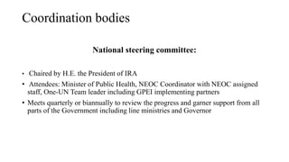 Coordination bodies
National steering committee:
• Chaired by H.E. the President of IRA
• Attendees: Minister of Public Health, NEOC Coordinator with NEOC assigned
staff, One-UN Team leader including GPEI implementing partners
• Meets quarterly or biannually to review the progress and garner support from all
parts of the Government including line ministries and Governor
 