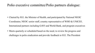 Polio executive committee/Polio partners dialogue:
• Chaired by H.E. the Minister of Health, and participated by National NEOC
Coordinator, NEOC senior staff, country representative of WHO & UNICEF,
International partners including GAVI and World Bank, and program executives
• Meets quarterly or scheduled based on the need, to review the progress and
challenges in polio eradication and provide feedback to H.E. The President
 