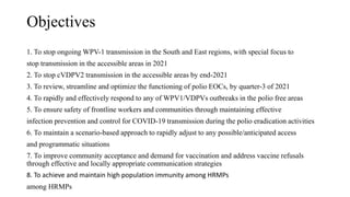 Objectives
1. To stop ongoing WPV-1 transmission in the South and East regions, with special focus to
stop transmission in the accessible areas in 2021
2. To stop cVDPV2 transmission in the accessible areas by end-2021
3. To review, streamline and optimize the functioning of polio EOCs, by quarter-3 of 2021
4. To rapidly and effectively respond to any of WPV1/VDPVs outbreaks in the polio free areas
5. To ensure safety of frontline workers and communities through maintaining effective
infection prevention and control for COVID-19 transmission during the polio eradication activities
6. To maintain a scenario-based approach to rapidly adjust to any possible/anticipated access
and programmatic situations
7. To improve community acceptance and demand for vaccination and address vaccine refusals
through effective and locally appropriate communication strategies
8. To achieve and maintain high population immunity among HRMPs
among HRMPs
 