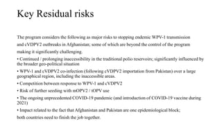 Key Residual risks
The program considers the following as major risks to stopping endemic WPV-1 transmission
and cVDPV2 outbreaks in Afghanistan; some of which are beyond the control of the program
making it significantly challenging.
• Continued / prolonging inaccessibility in the traditional polio reservoirs; significantly influenced by
the broader geo-political situation
• WPV-1 and cVDPV2 co-infection (following cVDPV2 importation from Pakistan) over a large
geographical region, including the inaccessible areas.
• Competition between response to WPV-1 and cVDPV2
• Risk of further seeding with mOPV2 / tOPV use
• The ongoing unprecedented COVID-19 pandemic (and introduction of COVID-19 vaccine during
2021)
• Impact related to the fact that Afghanistan and Pakistan are one epidemiological block;
both countries need to finish the job together.
 