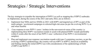 Strategies / Strategic Interventions
The key strategies to expedite the interruption of WPV1 as well as stopping the cVDPV2 outbreaks
in Afghanistan, during the course of the 2021 and early 2022, are as follows:
1. Implement four NIDs and two SNIDs in 2021 with bOPV and targeted use of IPV as part of the
multi-antigen / accelerated campaigns in selected high-risk areas (as per the evolving WPV-1), as
and when feasible
2. Case response to new WPV-1 cases / isolates in the non-reservoir areas of the country i.e.
implementing three bOPV vaccination rounds in synch with planned bOPV rounds (preferably
within 8 weeks after the onset of last WPV-1 case / collection of last WPV-1 environmental
samples).
3. Plan and implement case response vaccination rounds with type-2 containing vaccines, as per the
evolving cVDPV2 epidemiology; the country will use tOPV or nOPV2, based on availability
and findings during the initial nOPV2 use with considerations of the epidemiology of both
cVDPV2 and WPV1 •
 