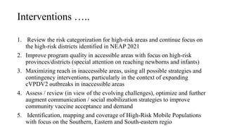 Interventions …..
1. Review the risk categorization for high-risk areas and continue focus on
the high-risk districts identified in NEAP 2021
2. Improve program quality in accessible areas with focus on high-risk
provinces/districts (special attention on reaching newborns and infants)
3. Maximizing reach in inaccessible areas, using all possible strategies and
contingency interventions, particularly in the context of expanding
cVPDV2 outbreaks in inaccessible areas
4. Assess / review (in view of the evolving challenges), optimize and further
augment communication / social mobilization strategies to improve
community vaccine acceptance and demand
5. Identification, mapping and coverage of High-Risk Mobile Populations
with focus on the Southern, Eastern and South-eastern regio
 