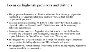Focus on high-risk provinces and districts
• The programmed considers all districts with more than 50% target population
inaccessible for vaccination for more than two years, as high-risk for
programmatic purposes
• Based on polio epidemiology 33 districts of the country have been flagged as
high-risk, 109 as medium risk and 257 districts as low risk for sustaining
poliovirus transmission.
• Seven provinces have been flagged as high-risk province, namely Kandahar,
Helmand and Uruzgan in the South region, Nangarhar and Kunar in the East
region, Paktika in the South East and Farah in the West region
• The Program will lay zoomed focus on the high risk districts as per the revised
categorization, including adjustment of SIAs schedule and scope,
• The program will further enhance focus on the districts having ongoing population
movement withthe core reservoirs
 
