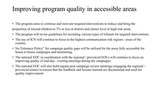 Improving program quality in accessible areas
• The program aims to continue and innovate targeted interventions to reduce and bring the
proportion of missed children to 3% or less at district and cluster level in high-risk areas.
• The program will revise guidelines for recording various types of refusals for targeted interventions
• The use of ICN will continue to focus in the highest communication risk regions / areas of the
country.
• No Tolerance Policy” for campaign quality gaps will be utilized for the areas fully accessible for
house to house campaigns and monitoring,
• The national EOC in coordination with the regional / provincial EOCs will continue to focus on
improving quality of end-day / evening meetings during the campaigns.
• The national EOC will also hold regular post campaign review meetings (engaging the regional /
provincial teams) to ensure that the feedback and lessons learned are documented and used for
quality improvement
 