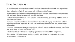 Front line worker
• Close monitoring and support to the FLWs selection committees by the NEOC and empowering
• them to function effectively and transparently, without any interference..
• Establish functional, impartial and well-balanced district selection committees in coordination the
relevant health shuras, particularly in high risk provinces
• National monitors will review FLWs selection for each campaign, particularly in SNIDs’ areas of
their assigned provinces. •
• Selection committees will make transparent and active efforts to engage more females as FLWs
including vaccinator, supervisor, ICN and ICM. Percentage of females as FLWs, particularly in
urban areas.
• Selection committees in the high-risk provinces will have at least one female member, to facilitate
and promote the recruitment of female FLWs.
• The National EOC will track and regularly update database for the FLWs composition.
• The National EOC will continue to directly monitor and support the engagement of female
• FLWs and mid-level managers.
 