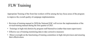 FLW Training
Appropriate Training of the front-line workers will be among the key focus areas of the program
to improve the overall quality of campaign implementation.
• Revision of training manual in 2020 the National EOC will review the implementation of the
revised training manual during the first quarter of 2021
• Trainings in high-risk districts by program staff themselves (rather than team supervisors)
• Effective use of training monitoring data to take corrective measures
• Direct oversight on the functioning of training committees in high risk provinces and ensuring
their effectiveness
 