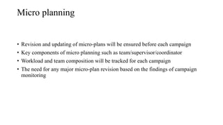 Micro planning
• Revision and updating of micro-plans will be ensured before each campaign
• Key components of micro planning such as team/supervisor/coordinator
• Workload and team composition will be tracked for each campaign
• The need for any major micro-plan revision based on the findings of campaign
monitoring
 