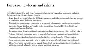 Focus on newborns and infants
Special attention will be paid to newborns and infants during vaccination campaigns, including
during revisit and catch up phases, through:
• Recording of newborns/infants by ICN in pre-campaign and in-between round phase and support
to vaccination teams during the campaigns.
• Emphasizing importance of vaccinating newborns and infants during training and monitoring.
• Increasing female frontline workers for better interaction at household level to identify and
vaccinate newborns and infants.
• Increasing the participation of female supervisors and monitors to support the frontline workers.
• Training the transit vaccination teams to approach families and vaccinate newborns / infants.
• Strengthening referral mechanism to enroll and follow up newborns for EPI vaccination.
• Engaging women and community at large on the importance of newborn vaccination through
• Identifying ‘white and underserved areas (villages level) and coordinating them for inclusion
within the outreach schedules with or without additional resources
 
