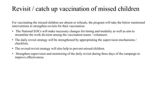 Revisit / catch up vaccination of missed children
For vaccinating the missed children are absent or refusals, the program will take the below mentioned
interventions to strengthen revisits for their vaccination:
• The National EOCs will make necessary changes for timing and modality as well as aim to
streamline the work division among the vaccination teams / volunteers
• The daily revisit strategy will be strengthened by appropriating the supervision mechanisms /
checklists.
• The revised revisit strategy will also help to prevent missed children.
• Strengthen supervision and monitoring of the daily revisit during three days of the campaign to
improve effectiveness
 