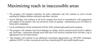 Maximizing reach in inaccessible areas
• The program will maintain neutrality for polio eradication and will continue to strive toward
reaching all Afghan children with polio and other vaccines
• Access dialogue will continue at all levels ranging from local to international, with engagement
and support of all partners who can positively assist on gaining / maintaining access for house to
house polio campaigns.
• Local coordination will be maintained with the AGEs aiming high quality polio program
• The program will continue local level dialogue (at village, district and provincial level) to address
any local bans / restrictions through local staff and if not resolved, national level will take it up to
appropriate level for interventions.
• The program will continue to use additional vaccination opportunities e.g. IPV-OPV campaigns,
addition of OPV to other vaccinations activities, intensifying EPI and mobile health teams.
 