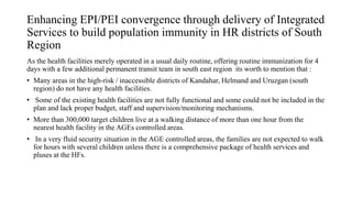 Enhancing EPI/PEI convergence through delivery of Integrated
Services to build population immunity in HR districts of South
Region
As the health facilities merely operated in a usual daily routine, offering routine immunization for 4
days with a few additional permanent transit team in south east region its worth to mention that :
• Many areas in the high-risk / inaccessible districts of Kandahar, Helmand and Uruzgan (south
region) do not have any health facilities.
• Some of the existing health facilities are not fully functional and some could not be included in the
plan and lack proper budget, staff and supervision/monitoring mechanisms.
• More than 300,000 target children live at a walking distance of more than one hour from the
nearest health facility in the AGEs controlled areas.
• In a very fluid security situation in the AGE controlled areas, the families are not expected to walk
for hours with several children unless there is a comprehensive package of health services and
pluses at the HFs.
 