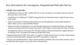 Key interventions for convergence, Integrated and Polio plus Service
1.Health intervention like :
• Establishment of 62 new HFs, staffed with two to four vaccinators, one midwife and one nurse in
three provinces of the south
• Establishment of additional 72 MHTs (Integrated Service Outreach teams) in high-risk provinces
in the south,
• Improved utilization of health/immunization services through pluses at the health facilities to
attract clients such as soaps and baby blankets
• Improved routine immunization coverage through deployment of additional human and material
resources (technical staff and outreach vaccinators, solar fridges) in polio high-risk areas of South
• Strengthened capacity of existing HFs, through training, technical and financial support inclusive
of training of new vaccinators for underserved and white areas
• Adjusted target age for OPV from under 1 to under 5 in high risk provinces in routine immunization
in fixed, outreach and mobile strategies until WPV interruption is achieved.
• Private sector health facilities / clinics will be possibly included in the micro-plans and their role to
be defined by their capacity to provide routine immunization
 