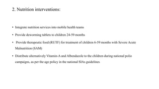 2. Nutrition interventions:
• Integrate nutrition services into mobile health teams
• Provide deworming tablets to children 24-59 months
• Provide therapeutic food (RUTF) for treatment of children 6-59 months with Severe Acute
Malnutrition (SAM)
• Distribute alternatively Vitamin-A and Albendazole to the children during national polio
campaigns, as per the age policy in the national SIAs guidelines
 