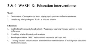 3 & 4 WASH & Education interventions:
WASH
1. Construction of solar-powered water supply piped systems with house connection
2. Introducing a full package of WASH in selected schools
Education:
1. Establishing Community based schools / Accelerated Learning Centers, teachers as polio
influencers.
2. Providing scholarships to female students,
3. Training teachers on INSET and formative assessment packages and
4. Training teachers and children on immunization with the intention of making them education/
health ambassadors.
 