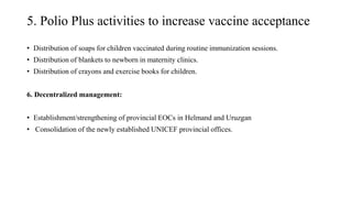 5. Polio Plus activities to increase vaccine acceptance
• Distribution of soaps for children vaccinated during routine immunization sessions.
• Distribution of blankets to newborn in maternity clinics.
• Distribution of crayons and exercise books for children.
6. Decentralized management:
• Establishment/strengthening of provincial EOCs in Helmand and Uruzgan
• Consolidation of the newly established UNICEF provincial offices.
 
