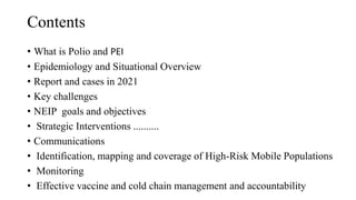 Contents
• What is Polio and PEI
• Epidemiology and Situational Overview
• Report and cases in 2021
• Key challenges
• NEIP goals and objectives
• Strategic Interventions ..........
• Communications
• Identification, mapping and coverage of High-Risk Mobile Populations
• Monitoring
• Effective vaccine and cold chain management and accountability
 