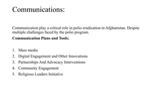 Communications:
Communication play a critical role in polio eradication in Afghanistan. Despite
multiple challenges faced by the polio program.
Communication Plans and Tools:
1. Mass media
2. Digital Engagement and Other Innovations
3. Partnerships And Advocacy Interventions
4. Community Engagement
5. Religious Leaders Initiative
 