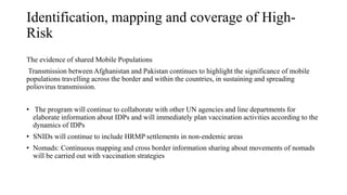 Identification, mapping and coverage of High-
Risk
The evidence of shared Mobile Populations
Transmission between Afghanistan and Pakistan continues to highlight the significance of mobile
populations travelling across the border and within the countries, in sustaining and spreading
poliovirus transmission.
• The program will continue to collaborate with other UN agencies and line departments for
elaborate information about IDPs and will immediately plan vaccination activities according to the
dynamics of IDPs
• SNIDs will continue to include HRMP settlements in non-endemic areas
• Nomads: Continuous mapping and cross border information sharing about movements of nomads
will be carried out with vaccination strategies
 