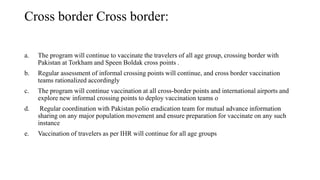 Cross border Cross border:
a. The program will continue to vaccinate the travelers of all age group, crossing border with
Pakistan at Torkham and Speen Boldak cross points .
b. Regular assessment of informal crossing points will continue, and cross border vaccination
teams rationalized accordingly
c. The program will continue vaccination at all cross-border points and international airports and
explore new informal crossing points to deploy vaccination teams о
d. Regular coordination with Pakistan polio eradication team for mutual advance information
sharing on any major population movement and ensure preparation for vaccinate on any such
instance
e. Vaccination of travelers as per IHR will continue for all age groups
 