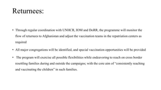 Returnees:
• Through regular coordination with UNHCR, IOM and DoRR, the programme will monitor the
flow of returnees to Afghanistan and adjust the vaccination teams in the repatriation centers as
required
• All major congregations will be identified, and special vaccination opportunities will be provided
• The program will exercise all possible flexibilities while endeavoring to reach on cross border
resettling families during and outside the campaigns; with the core aim of “consistently reaching
and vaccinating the children” in such families.
 