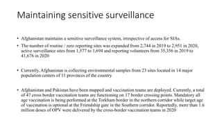 Maintaining sensitive surveillance
• Afghanistan maintains a sensitive surveillance system, irrespective of access for SIAs.
• The number of routine / zero reporting sites was expanded from 2,744 in 2019 to 2,951 in 2020,
active surveillance sites from 1,577 to 1,694 and reporting volunteers from 35,356 in 2019 to
41,676 in 2020
• Currently, Afghanistan is collecting environmental samples from 23 sites located in 14 major
population centers of 11 provinces of the country
• Afghanistan and Pakistan have been mapped and vaccination teams are deployed. Currently, a total
of 47 cross border vaccination teams are functioning on 17 border crossing points. Mandatory all
age vaccination is being performed at the Torkham border in the northern corridor while target age
of vaccination is optional at the Friendship gate in the Southern corridor. Reportedly, more than 1.6
million doses of OPV were delivered by the cross-border vaccination teams in 2020
 
