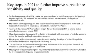 Key steps in 2021 to further improve surveillance
sensitivity and quality
• Further in-depth analysis will be carried out on regular basis to identify any gaps in the Southern
Region, especially the areas that are inaccessible for SIAs and have some challenges for
surveillance as well.
• The contact sampling strategy for AFP cases with inadequate stool samples will be revised, i.e.
three contact samples will be collected (instead of 5) for every AFP case .
• Review of the existing AFP surveillance Expert Review Committee (ERC) to inform further
strengthening measures by end-2021
• Data disaggregation for gender will be further systematized, with generation of periodic reports to
inform the planning and implementation processes •
• The program will continue to work on further understanding the origin of isolated long-chain
polioviruses and the areas they might be circulating in.
• The verification, documentation and supervision mechanisms in the inaccessible areas will be
reviewed to identify any gaps to be addressed
• The program will continue to explore ways to further expand environmental surveillance, based on
the evolving epidemiology and programmatic risks
 