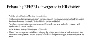 Enhancing EPI/PEI convergence in HR districts
• Periodic Intensification of Routine Immunization
• Conducting multiantigen campaign in 7 provinces (mainly polio endemic and high risk) including
Kandahar, Uruzgan, Helmand, Paktika, Kabul, Nuristan and Zabul.
• To enhance immunization coverage among children under one year and under two years with
provision of all routine vaccines
• MCV coverage among children aged 9-59 months
• TD vaccine among women of child-bearing age by using a combination of both routine and four
rounds of campaign (PIRI) service delivery in the seven low performing provinces at high-risk for
polio.
 