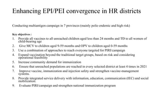 Enhancing EPI/PEI convergence in HR districts
Conducting multiantigen campaign in 7 provinces (mainly polio endemic and high risk)
Key objectives :
1. Provide all vaccines to all unreached children aged less than 24 months and TD to all women of
child-bearing age
2. Give MCV to children aged 9-59 months and OPV to children aged 0-59 months
3. Use a combination of approaches to reach everyone targeted for PIRI/campaign
4. Expand vaccination beyond the traditional target groups, based on risk and considering
operational feasibility
5. Increase community demand for immunization
6. Ensure that unreached populations are reached in every selected district at least 4 times in 2021
7. Improve vaccine, immunization and injection safety and strengthen vaccine-management
systems.
8. Provide integrated service delivery with information, education, communication (IEC) and social
mobilization.
9. Evaluate PIRI/campaign and strengthen national immunization program
 