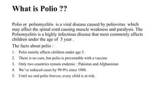 What is Polio ??
Polio or poliomyelitis is a viral disease caused by poliovirus which
may affect the spinal cord causing muscle weakness and paralysis. The
Poliomyelitis is a highly infectious disease that most commonly affects
children under the age of 5 year .
The facts about polio :
1. Polio mainly affects children under age 5.
2. There is no cure, but polio is preventable with a vaccine
3. Only two countries remain endemic : Pakistan and Afghanistan
4. We’ve reduced cases by 99.9% since 1988.
5. Until we end polio forever, every child is at risk.
 