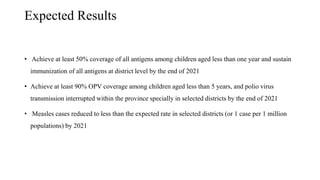 Expected Results
• Achieve at least 50% coverage of all antigens among children aged less than one year and sustain
immunization of all antigens at district level by the end of 2021
• Achieve at least 90% OPV coverage among children aged less than 5 years, and polio virus
transmission interrupted within the province specially in selected districts by the end of 2021
• Measles cases reduced to less than the expected rate in selected districts (or 1 case per 1 million
populations) by 2021
 