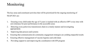 Monitoring
The key areas and constituent activities that will be prioritized for the ongoing monitoring of
NEAP 2021 are:
1. Ensuring every child under the age of 5 years is reached with an effective OPV every time with
zero tolerance for poor performance in the accessible areas
2. Detecting every poliovirus transmission chain in a timely manner and investigating
appropriately
3. Improving data process and systems
4. Ensuring that communication & community engagement strategies are yielding impactful results
5. Ensuring effective management of vaccine logistics and cold chain
6. Providing support to and improving the coordination with EPI program
 