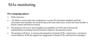 SIAs monitoring
Pre-campaign phase:
1. FLWs Selection:
a. All efforts to ensure that team composition is as per SIA minimum standards and both
vaccination team members are local (living in the same team area), at least one team member is
literate, female and both are trained.
b. The program will review and strengthen accountability of FLWs and will track the
implementation including removals based on objective documented criteria
c. The program will focus to increase the proportion of female FLWs .(supervisors, vaccinators,
social mobilizer, ICM and support the engagement of female FLWs and mid-level managers.
 