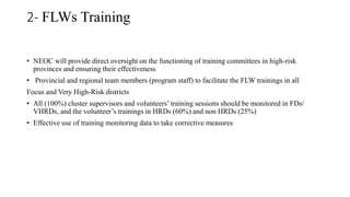2- FLWs Training
• NEOC will provide direct oversight on the functioning of training committees in high-risk
provinces and ensuring their effectiveness
• Provincial and regional team members (program staff) to facilitate the FLW trainings in all
Focus and Very High-Risk districts
• All (100%) cluster supervisors and volunteers’ training sessions should be monitored in FDs/
VHRDs, and the volunteer’s trainings in HRDs (60%) and non HRDs (25%)
• Effective use of training monitoring data to take corrective measures
 