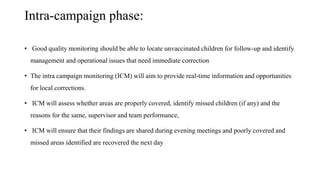 Intra-campaign phase:
• Good quality monitoring should be able to locate unvaccinated children for follow-up and identify
management and operational issues that need immediate correction
• The intra campaign monitoring (ICM) will aim to provide real-time information and opportunities
for local corrections.
• ICM will assess whether areas are properly covered, identify missed children (if any) and the
reasons for the same, supervisor and team performance,
• ICM will ensure that their findings are shared during evening meetings and poorly covered and
missed areas identified are recovered the next day
 