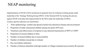 NEAP monitoring
Implementation of NEAP will be monitored on quarterly basis by technical working groups under
leadership of the ‘Strategy Working Group (SWG)’ of the National EOC by tracking the process
against NEAP work-plan (developed jointly by the WGs under the leadership of SWG)
Country specific indicators are listed below:
1. Polio epidemiology: number and spread of poliovirus detected in human and environment
2. Proportion of under immunized children among non-polio AFP cases
3. Timeliness and effectiveness of response to any detected transmission of WPV or VDPV
4. Proportion of missed children in SIAs
5. Number of missed children due to inaccessibility
6. Number of children missed due to refusals
7. Key surveillance indicators
8. Number of districts identified with high number of villages remained uncovered by RI outreach
 
