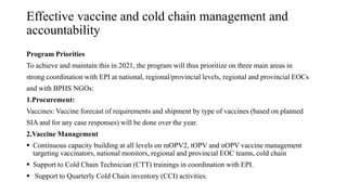 Effective vaccine and cold chain management and
accountability
Program Priorities
To achieve and maintain this in 2021, the program will thus prioritize on three main areas in
strong coordination with EPI at national, regional/provincial levels, regional and provincial EOCs
and with BPHS NGOs:
1.Procurement:
Vaccines: Vaccine forecast of requirements and shipment by type of vaccines (based on planned
SIA and for any case responses) will be done over the year.
2.Vaccine Management
 Continuous capacity building at all levels on mOPV2, tOPV and nOPV vaccine management
targeting vaccinators, national monitors, regional and provincial EOC teams, cold chain
 Support to Cold Chain Technician (CTT) trainings in coordination with EPI.
 Support to Quarterly Cold Chain inventory (CCI) activities.
 