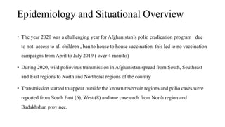 Epidemiology and Situational Overview
• The year 2020 was a challenging year for Afghanistan’s polio eradication program due
to not access to all children , ban to house to house vaccination this led to no vaccination
campaigns from April to July 2019 ( over 4 months)
• During 2020, wild poliovirus transmission in Afghanistan spread from South, Southeast
and East regions to North and Northeast regions of the country
• Transmission started to appear outside the known reservoir regions and polio cases were
reported from South East (6), West (8) and one case each from North region and
Badakhshan province.
 
