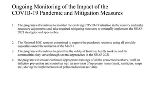 Ongoing Monitoring of the Impact of the
COVID-19 Pandemic and Mitigation Measures
1. The program will continue to monitor the evolving COVID-19 situation in the country and make
necessary adjustments and take required mitigating measures to optimally implement the NEAP
2021 strategies and approaches.
2. The National EOC remains committed to support the pandemic response using all possible
capacities under the umbrella of the MoPH.
3. The program will continue to prioritize the safety of frontline health workers and the
communities they serve through several approaches in the NEAP 2021.
4. the program will ensure continued appropriate trainings of all the concerned workers / staff on
infection prevention and control as well as provision of necessary items (mask, sanitizers, soaps
etc.) during the implementation of polio eradication activities
 