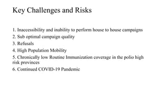 Key Challenges and Risks
1. Inaccessibility and inability to perform house to house campaigns
2. Sub optimal campaign quality
3. Refusals
4. High Population Mobility
5. Chronically low Routine Immunization coverage in the polio high
risk provinces
6. Continued COVID-19 Pandemic
 