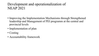 Development and operationalization of
NEAP 2021
• Improving the Implementation Mechanisms through Strengthened
leadership and Management of PEI programm at the central and
provincial levels
• Implementation of plan
• Costing
• Accountability framework
 