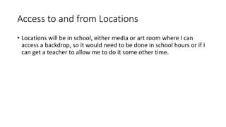 Access to and from Locations
• Locations will be in school, either media or art room where I can
access a backdrop, so it would need to be done in school hours or if I
can get a teacher to allow me to do it some other time.
 