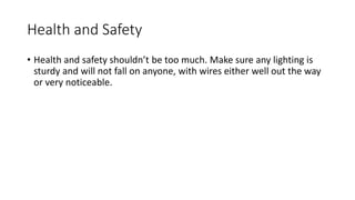 Health and Safety
• Health and safety shouldn’t be too much. Make sure any lighting is
sturdy and will not fall on anyone, with wires either well out the way
or very noticeable.
 