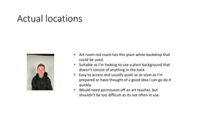Actual locations
• Art room red room has this plain white backdrop that
could be used.
• Suitable as I’m looking to use a plain background that
doesn’t consist of anything in the back .
• Easy to access and usually quiet so as soon as I’m
prepared or have thought of a good idea I can go do it
quickly.
• Would need permission off an art teacher, but
shouldn’t be too difficult as its not often in use.
 