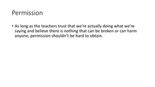 Permission
• As long as the teachers trust that we’re actually doing what we’re
saying and believe there is nothing that can be broken or can harm
anyone, permission shouldn’t be hard to obtain.
 