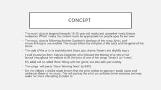 CONCEPT
• The music video is targeted towards 16–25-year-old media and upmarket media literate
audiences. Which means the content much be appropriate for people ages 16 and over.
• The music video is following Andrew Goodwin's ideology of the music, lyrics, and
visuals linking to one another. The visuals follow the storyline of the lyrics and the genre of the
music.
• The style of the artist is sophisticated, blues, jazz, drama, flowers and slightly angry.
• I took inspiration from Sabrina Carpenter who followed the themes of a retro email
layout throughout her website to fit the lyrics of one of her songs 'Emails I can't send'.
• My artist will be called 'Rose' fitting with her genre, but also adds personality.
• The songs I will use is 'Oscar Winning Tears' by RAYE.
• On the website it will be made known that the artist wishes to approach social issues and
addresses them in her music. This will portray the artist as confident in her opinions and may
make her more interesting to listen to.
 