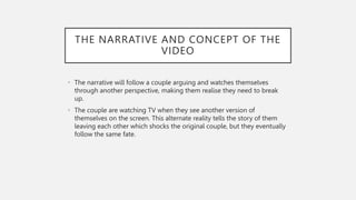 THE NARRATIVE AND CONCEPT OF THE
VIDEO
• The narrative will follow a couple arguing and watches themselves
through another perspective, making them realise they need to break
up.
• The couple are watching TV when they see another version of
themselves on the screen. This alternate reality tells the story of them
leaving each other which shocks the original couple, but they eventually
follow the same fate.
 