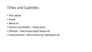 Titles and Subtitles
• Title: Attire
• Home
• About Us
• Fashion and Outfits – cheap jeans,
• Lifestyle – how to get larger biceps etc
• Entertainment – best movies for Halloween etc
 